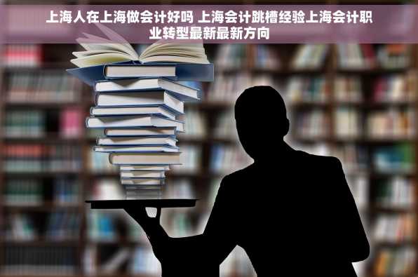 上海人在上海做会计好吗 上海会计跳槽经验上海会计职业转型最新最新方向