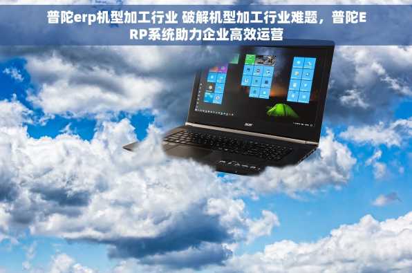 普陀erp机型加工行业 破解机型加工行业难题，普陀ERP系统助力企业高效运营