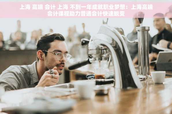 上海 高端 会计 上海 不到一年成就职业梦想：上海高端会计课程助力普通会计快速蜕变