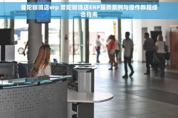 普陀眼镜店erp 普陀眼镜店ERP服务案例与操作教程综合指南