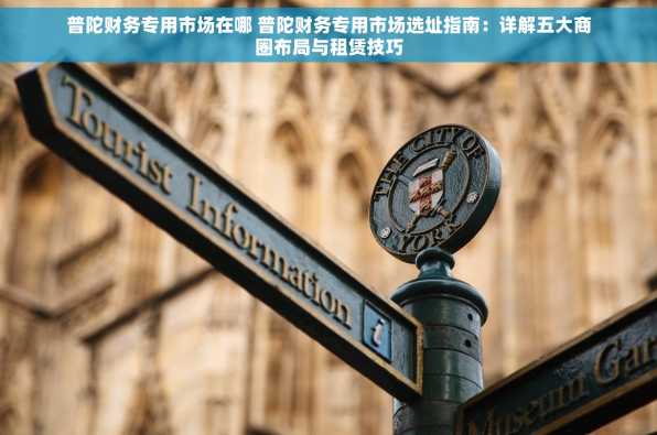 普陀财务专用市场在哪 普陀财务专用市场选址指南：详解五大商圈布局与租赁技巧