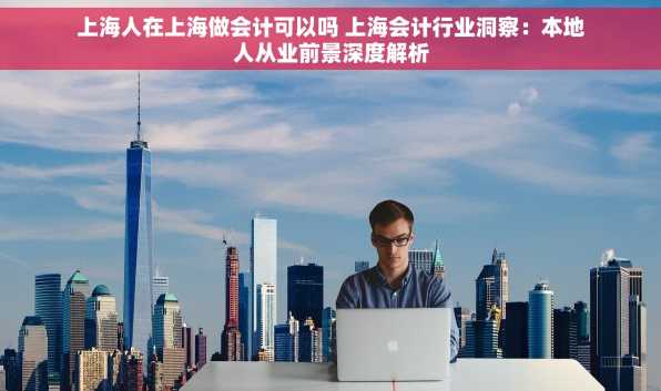 上海人在上海做会计可以吗 上海会计行业洞察：本地人从业前景深度解析