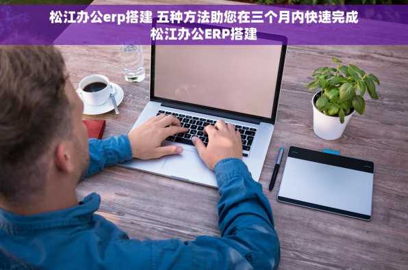 松江办公erp搭建 五种方法助您在三个月内快速完成松江办公ERP搭建