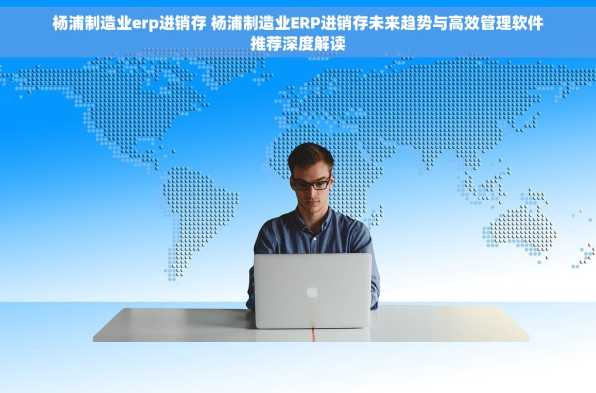 杨浦制造业erp进销存 杨浦制造业ERP进销存未来趋势与高效管理软件推荐深度解读
