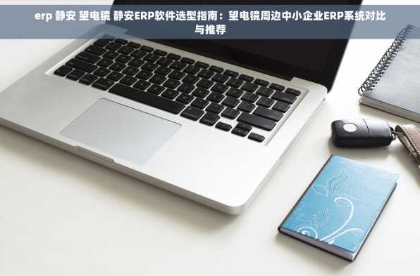 erp 静安 望电镜 静安ERP软件选型指南：望电镜周边中小企业ERP系统对比与推荐