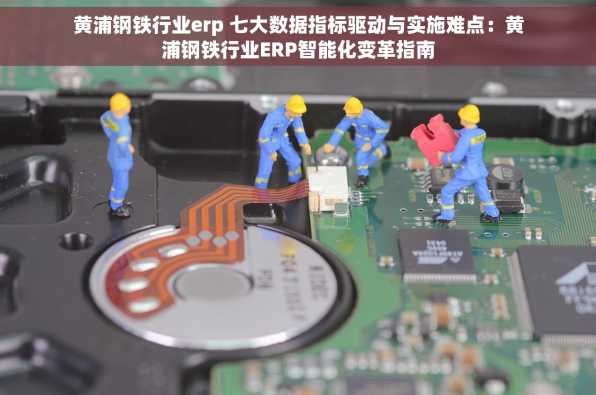 黄浦钢铁行业erp 七大数据指标驱动与实施难点：黄浦钢铁行业ERP智能化变革指南