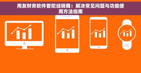 用友财务软件普陀经销商：解决常见问题与功能使用方法指南