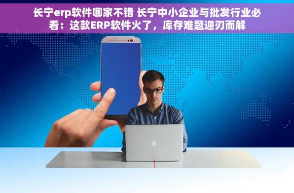 长宁erp软件哪家不错 长宁中小企业与批发行业必看：这款ERP软件火了，库存难题迎刃而解