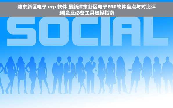 浦东新区电子 erp 软件 最新浦东新区电子ERP软件盘点与对比评测|企业必备工具选择指南