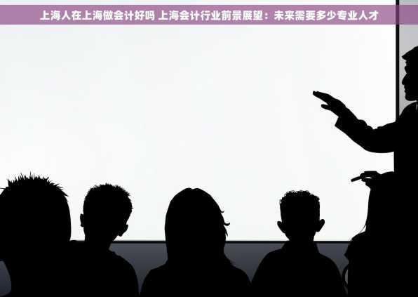 上海人在上海做会计好吗 上海会计行业前景展望：未来需要多少专业人才