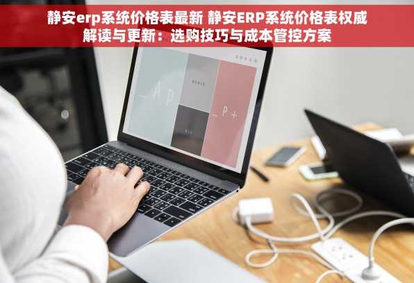静安erp系统价格表最新 静安ERP系统价格表权威解读与更新：选购技巧与成本管控方案