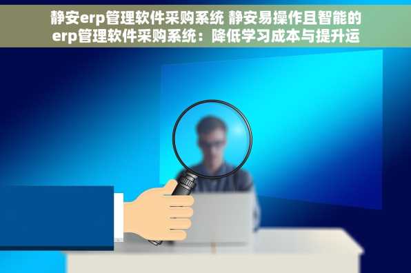 静安erp管理软件采购系统 静安易操作且智能的erp管理软件采购系统：降低学习成本与提升运营效率