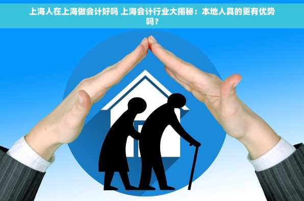 上海人在上海做会计好吗 上海会计行业大揭秘：本地人真的更有优势吗？