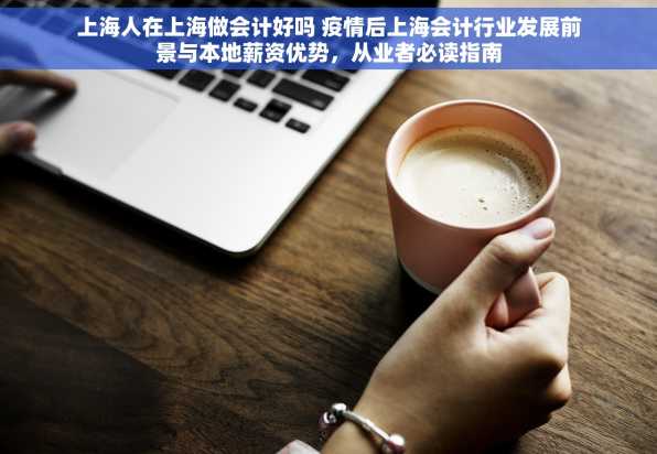 上海人在上海做会计好吗 疫情后上海会计行业发展前景与本地薪资优势，从业者必读指南