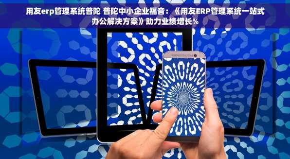 用友erp管理系统普陀 普陀中小企业福音：《用友ERP管理系统一站式办公解决方案》助力业绩增长%