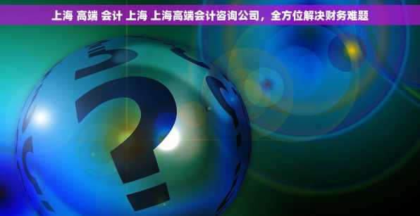 上海 高端 会计 上海 上海高端会计咨询公司，全方位解决财务难题