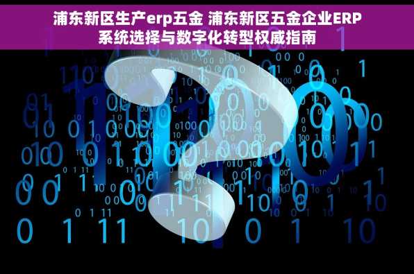 浦东新区生产erp五金 浦东新区五金企业ERP系统选择与数字化转型权威指南