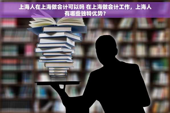 上海人在上海做会计可以吗 在上海做会计工作，上海人有哪些独特优势？