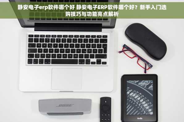 静安电子erp软件哪个好 静安电子ERP软件哪个好？新手入门选购技巧与功能亮点解析