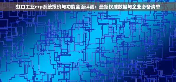 虹口工业erp系统报价与功能全面评测：最新权威数据与企业必备清单