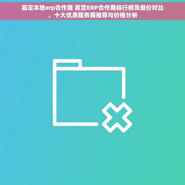 嘉定本地erp合作商 嘉定ERP合作商排行榜及报价对比，十大优质服务商推荐与价格分析