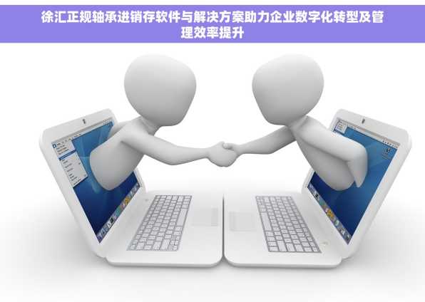 徐汇正规轴承进销存软件与解决方案助力企业数字化转型及管理效率提升