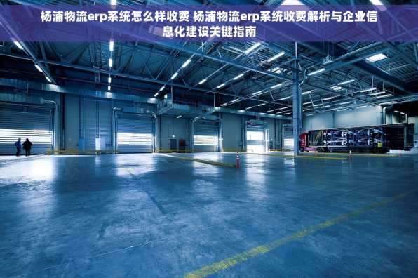 杨浦物流erp系统怎么样收费 杨浦物流erp系统收费解析与企业信息化建设关键指南