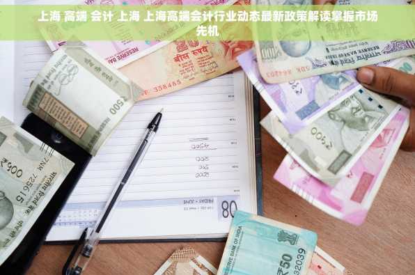 上海 高端 会计 上海 上海高端会计行业动态最新政策解读掌握市场先机