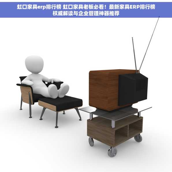 虹口家具erp排行榜 虹口家具老板必看！最新家具ERP排行榜权威解读与企业管理神器推荐