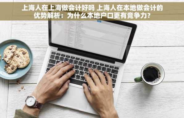 上海人在上海做会计好吗 上海人在本地做会计的优势解析：为什么本地户口更有竞争力？