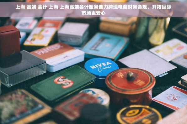 上海 高端 会计 上海 上海高端会计服务助力跨境电商财务合规，开拓国际市场更安心