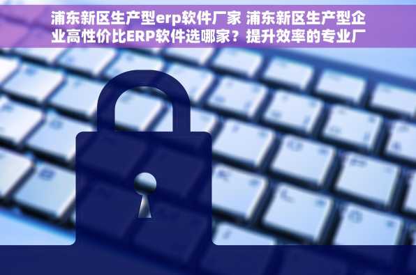浦东新区生产型erp软件厂家 浦东新区生产型企业高性价比ERP软件选哪家？提升效率的专业厂家推荐