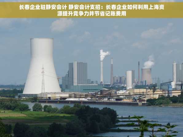 长春企业驻静安会计 静安会计支招：长春企业如何利用上海资源提升竞争力并节省记账费用