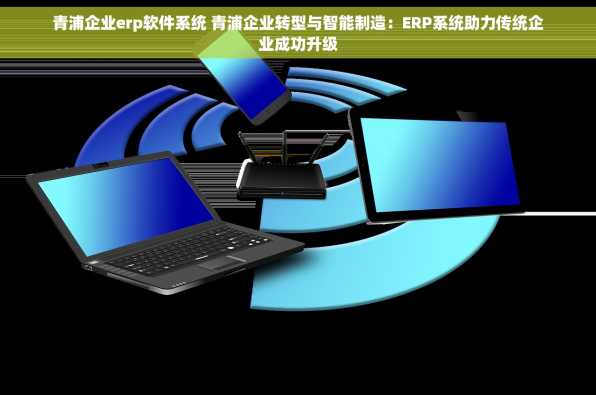 青浦企业erp软件系统 青浦企业转型与智能制造：ERP系统助力传统企业成功升级