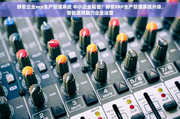 静安企业erp生产管理系统 中小企业福音：静安ERP生产管理系统升级，智能高效助力企业运营