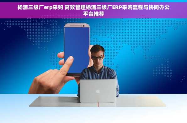 杨浦三级厂erp采购 高效管理杨浦三级厂ERP采购流程与协同办公平台推荐