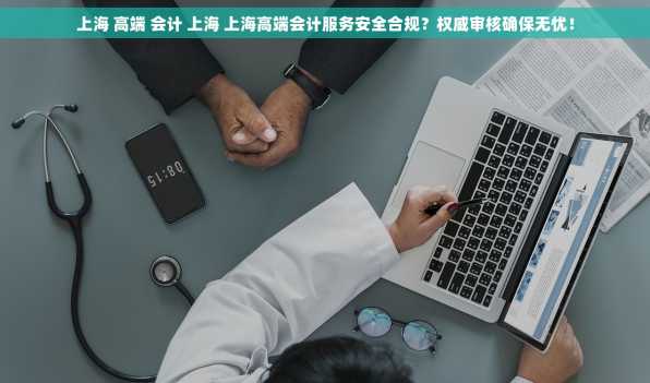 上海 高端 会计 上海 上海高端会计服务安全合规？权威审核确保无忧！