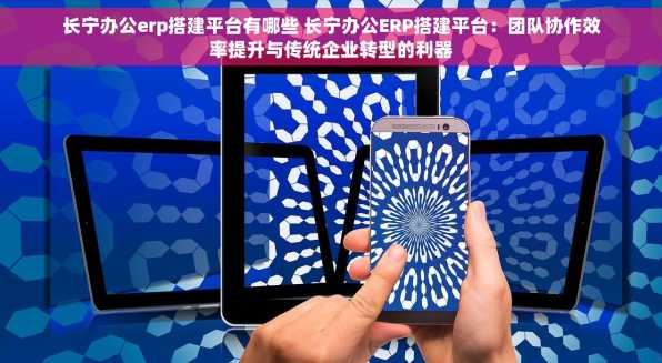 长宁办公erp搭建平台有哪些 长宁办公ERP搭建平台：团队协作效率提升与传统企业转型的利器
