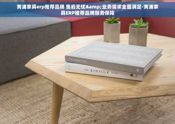 黄浦家具erp推荐品牌 售后无忧&业务需求全面满足-黄浦家具ERP推荐品牌服务保障