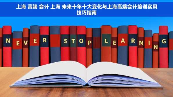 上海 高端 会计 上海 未来十年十大变化与上海高端会计培训实用技巧指南