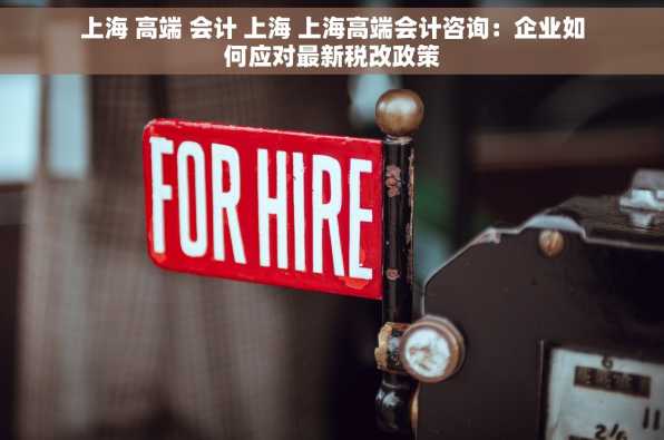 上海 高端 会计 上海 上海高端会计咨询：企业如何应对最新税改政策