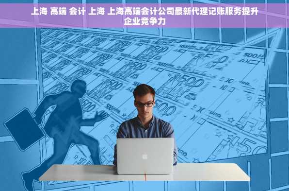上海 高端 会计 上海 上海高端会计公司最新代理记账服务提升企业竞争力
