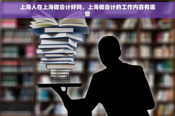 上海人在上海做会计好吗，上海做会计的工作内容有哪些