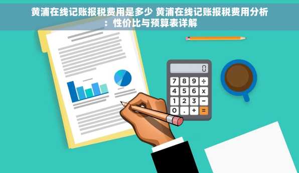 黄浦在线记账报税费用是多少 黄浦在线记账报税费用分析：性价比与预算表详解