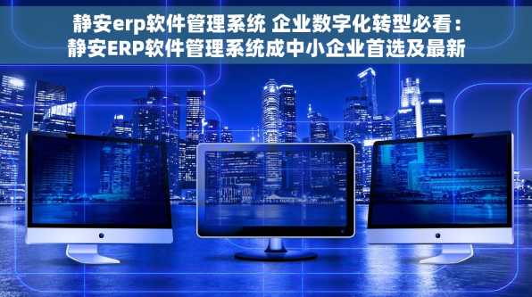 静安erp软件管理系统 企业数字化转型必看：静安ERP软件管理系统成中小企业首选及最新选型指南