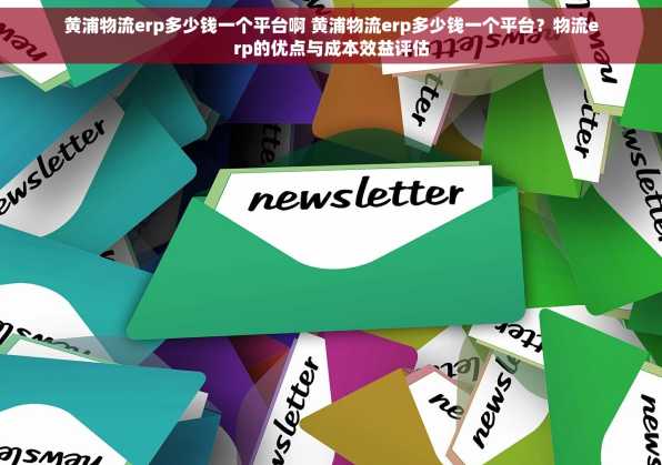 黄浦物流erp多少钱一个平台啊 黄浦物流erp多少钱一个平台？物流erp的优点与成本效益评估