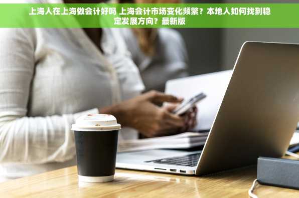 上海人在上海做会计好吗 上海会计市场变化频繁？本地人如何找到稳定发展方向？最新版