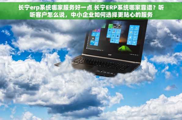 长宁erp系统哪家服务好一点 长宁ERP系统哪家靠谱？听听客户怎么说，中小企业如何选择更贴心的服务