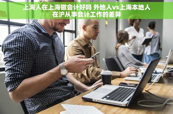 上海人在上海做会计好吗 外地人vs上海本地人在沪从事会计工作的差异
