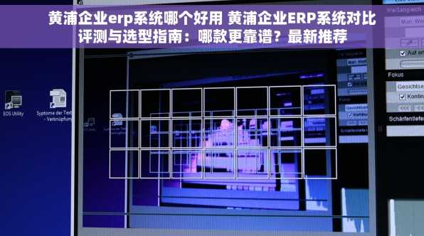黄浦企业erp系统哪个好用 黄浦企业ERP系统对比评测与选型指南：哪款更靠谱？最新推荐